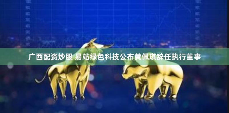 广西配资炒股 易站绿色科技公布黄佩琪辞任执行董事