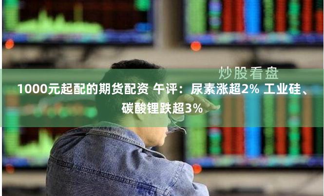 1000元起配的期货配资 午评：尿素涨超2% 工业硅、碳酸锂跌超3%