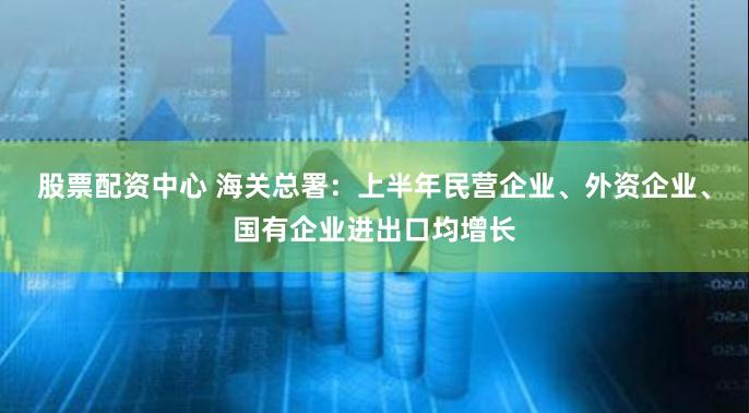 股票配资中心 海关总署：上半年民营企业、外资企业、国有企业进出口均增长