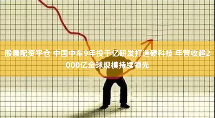 股票配资平仓 中国中车9年投千亿研发打造硬科技 年营收超2000亿全球规模持续领先