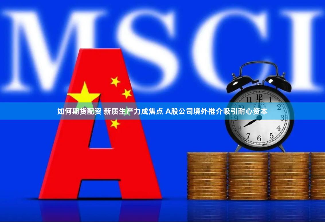 如何期货配资 新质生产力成焦点 A股公司境外推介吸引耐心资本