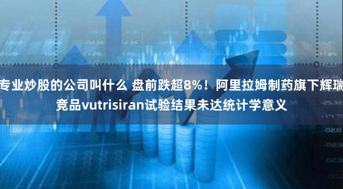 专业炒股的公司叫什么 盘前跌超8%！阿里拉姆制药旗下辉瑞竞品vutrisiran试验结果未达统计学意义