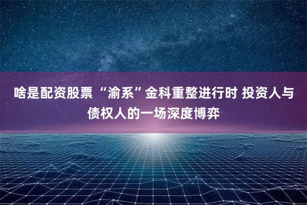 啥是配资股票 “渝系”金科重整进行时 投资人与债权人的一场深度博弈