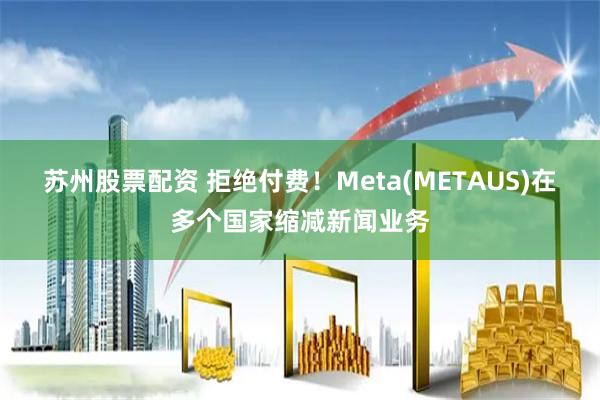 苏州股票配资 拒绝付费！Meta(METAUS)在多个国家缩减新闻业务