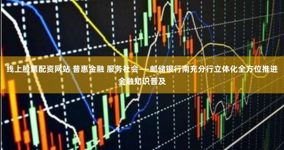 线上股票配资网站 普惠金融 服务社会——邮储银行南充分行立体化全方位推进金融知识普及