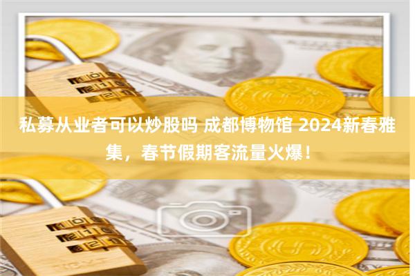 私募从业者可以炒股吗 成都博物馆 2024新春雅集，春节假期客流量火爆！