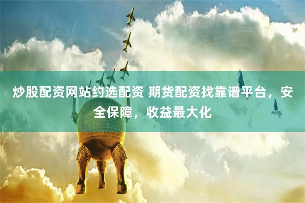 炒股配资网站约选配资 期货配资找靠谱平台，安全保障，收益最大化