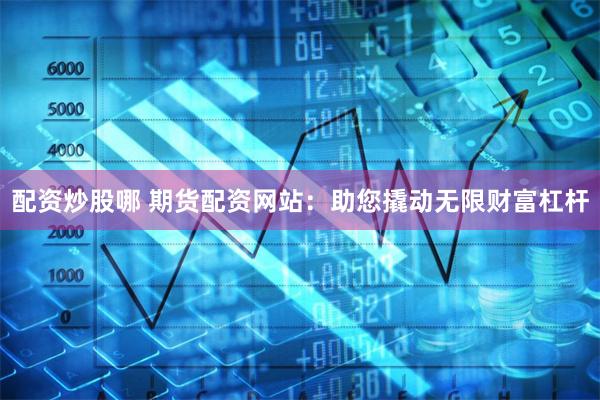 配资炒股哪 期货配资网站：助您撬动无限财富杠杆