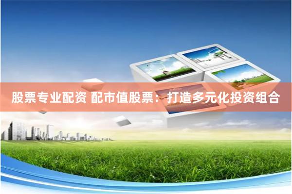 股票专业配资 配市值股票：打造多元化投资组合
