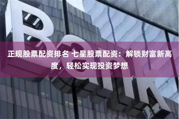 正规股票配资排名 七星股票配资：解锁财富新高度，轻松实现投资梦想