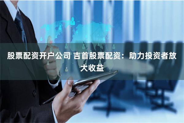 股票配资开户公司 吉首股票配资：助力投资者放大收益