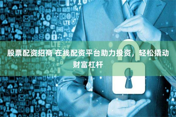 股票配资招商 在线配资平台助力投资，轻松撬动财富杠杆
