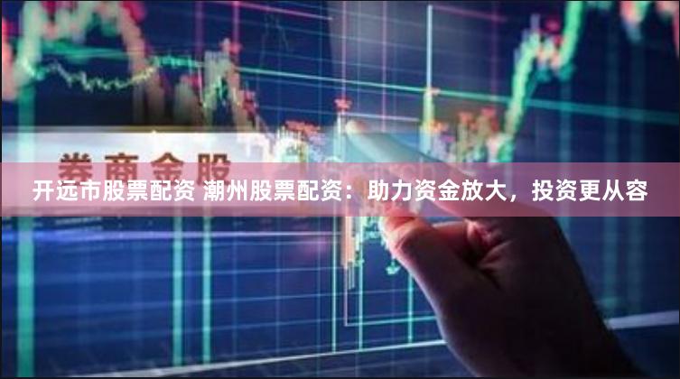 开远市股票配资 潮州股票配资：助力资金放大，投资更从容