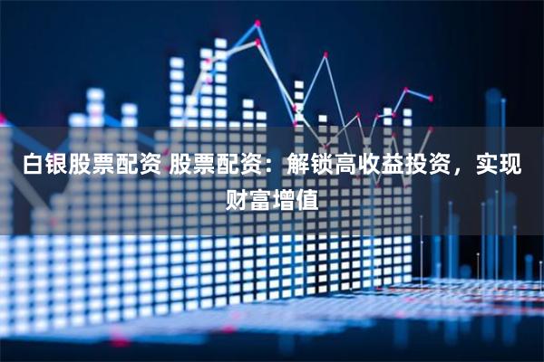 白银股票配资 股票配资：解锁高收益投资，实现财富增值