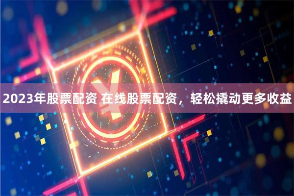 2023年股票配资 在线股票配资，轻松撬动更多收益