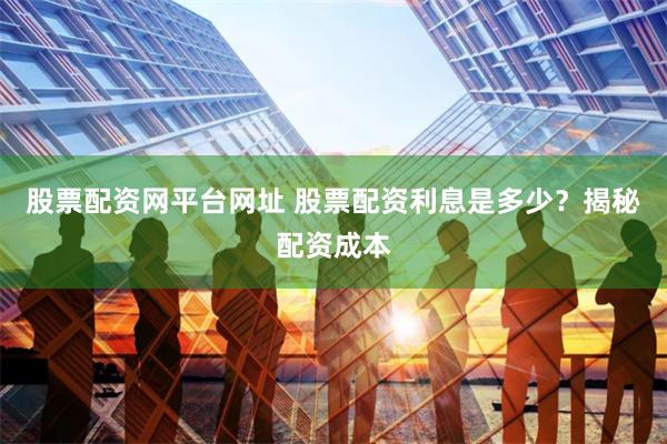 股票配资网平台网址 股票配资利息是多少？揭秘配资成本