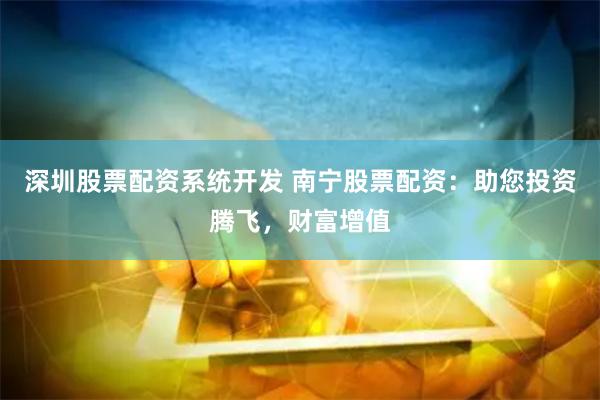 深圳股票配资系统开发 南宁股票配资：助您投资腾飞，财富增值