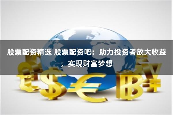 股票配资精选 股票配资吧：助力投资者放大收益，实现财富梦想