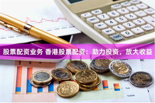 股票配资业务 香港股票配资：助力投资，放大收益